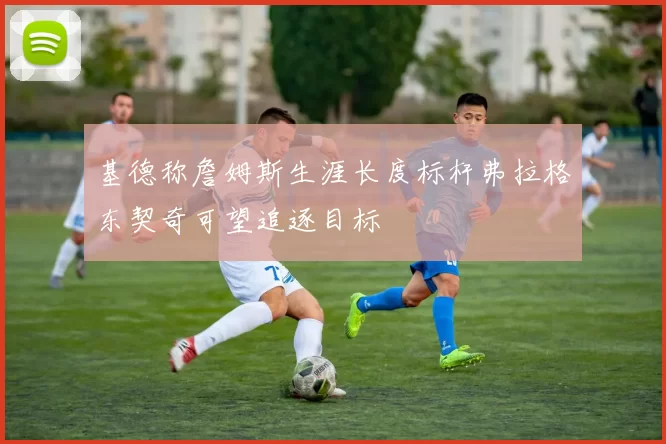 基德称詹姆斯生涯长度标杆弗拉格东契奇可望追逐目标