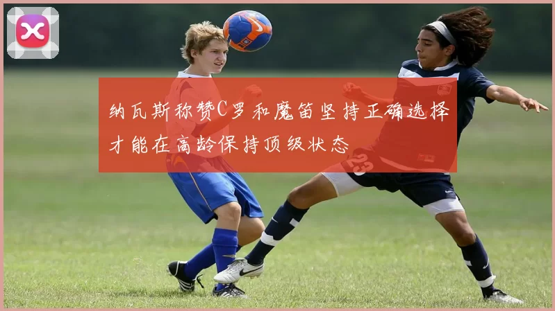 纳瓦斯称赞C罗和魔笛坚持正确选择才能在高龄保持顶级状态