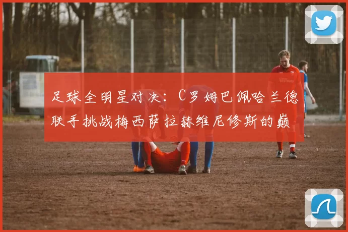 足球全明星对决：C罗姆巴佩哈兰德联手挑战梅西萨拉赫维尼修斯的巅峰之战