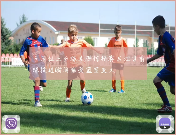 卡马拉三分球表现惊艳赛后坦言首球投进瞬间感受篮筐变大