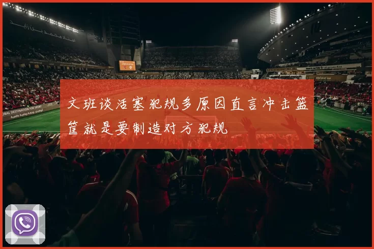 文班谈活塞犯规多原因直言冲击篮筐就是要制造对方犯规
