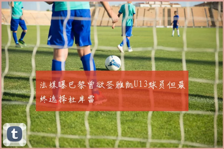 法媒曝巴黎曾欲签雅凯U13球员但最终选择杜库雷