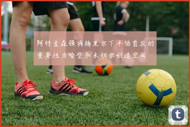 阿特金森强调梅里尔下半场首发的重要性为哈登和米切尔创造空间