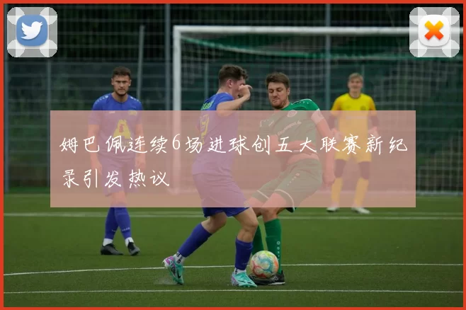 姆巴佩连续6场进球创五大联赛新纪录引发热议