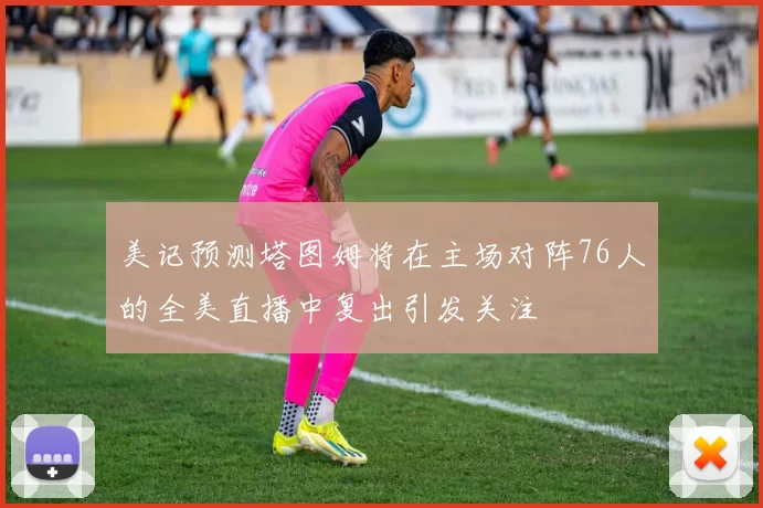 美记预测塔图姆将在主场对阵76人的全美直播中复出引发关注
