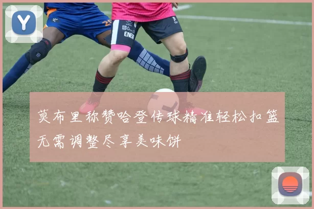 莫布里称赞哈登传球精准轻松扣篮无需调整尽享美味饼