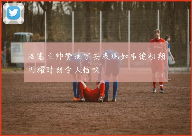 活塞主帅赞坎宁安表现如韦德初期闪耀时刻令人惊叹