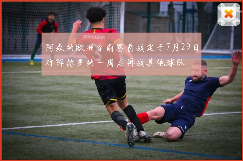 阿森纳欧洲季前赛首战定于7月29日对阵赫罗纳一周后再战其他球队