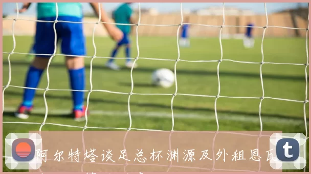 阿尔特塔谈足总杯渊源及外租恩瓦内里决策的深意