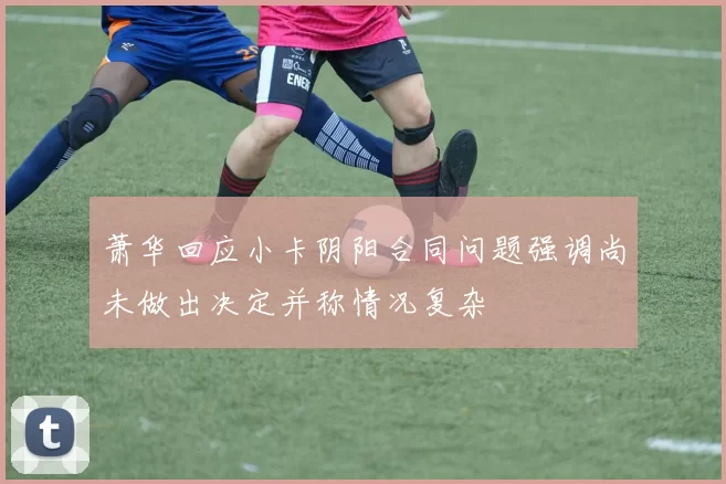 萧华回应小卡阴阳合同问题强调尚未做出决定并称情况复杂