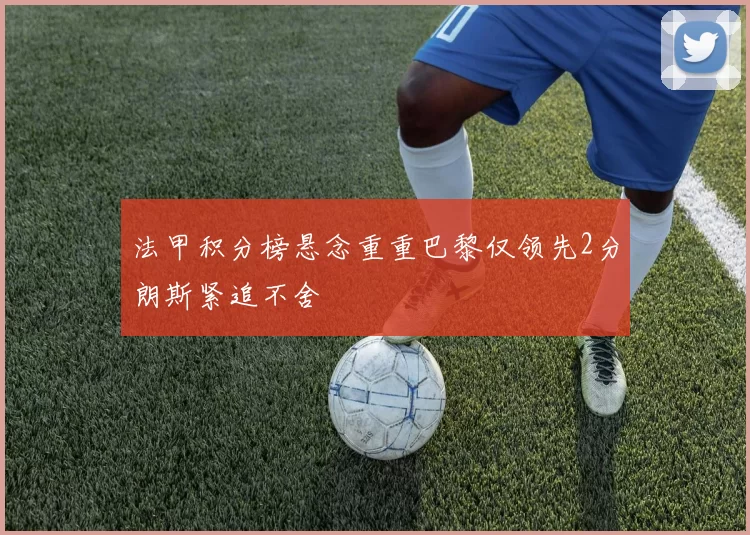 法甲积分榜悬念重重巴黎仅领先2分朗斯紧追不舍