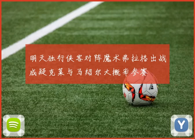 明天独行侠客对阵魔术弗拉格出战成疑克莱与马绍尔大概率参赛