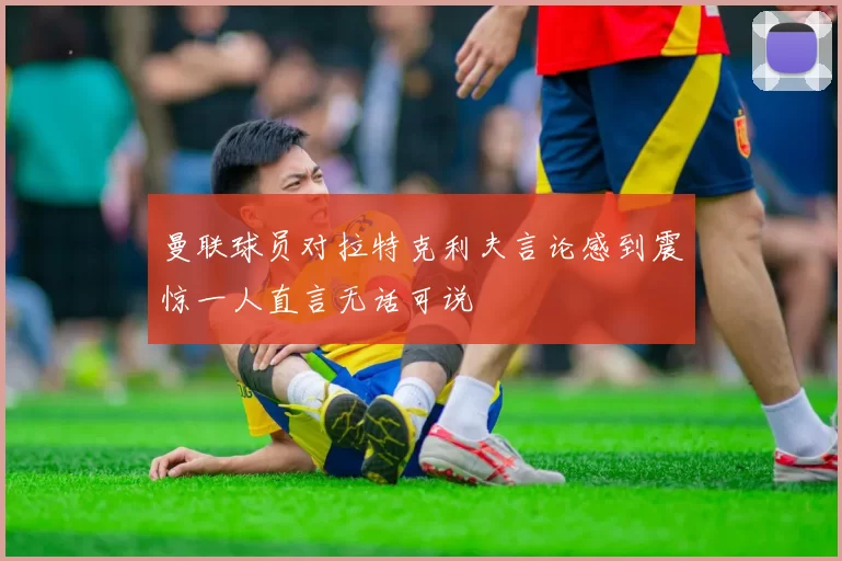 曼联球员对拉特克利夫言论感到震惊一人直言无话可说