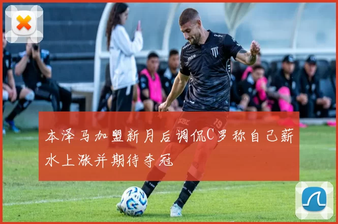 本泽马加盟新月后调侃C罗称自己薪水上涨并期待夺冠