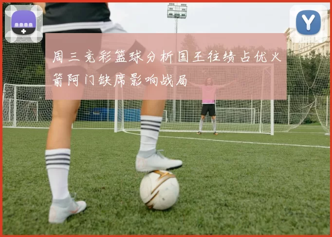 周三竞彩篮球分析国王往绩占优火箭阿门缺席影响战局