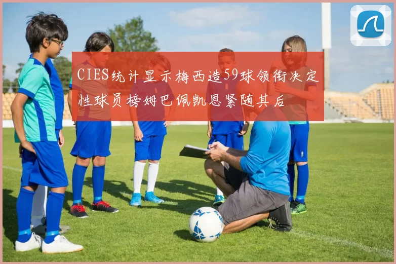 CIES统计显示梅西造59球领衔决定性球员榜姆巴佩凯恩紧随其后