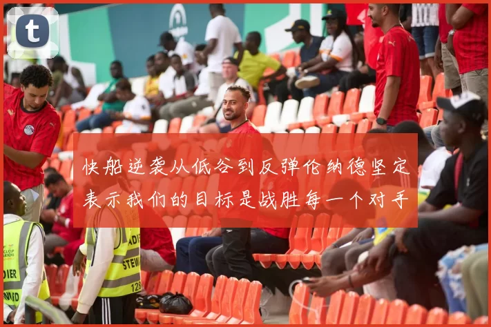 快船逆袭从低谷到反弹伦纳德坚定表示我们的目标是战胜每一个对手