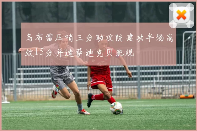 乌布雷压哨三分助攻防建功半场高效15分并造萨迪克贝犯规