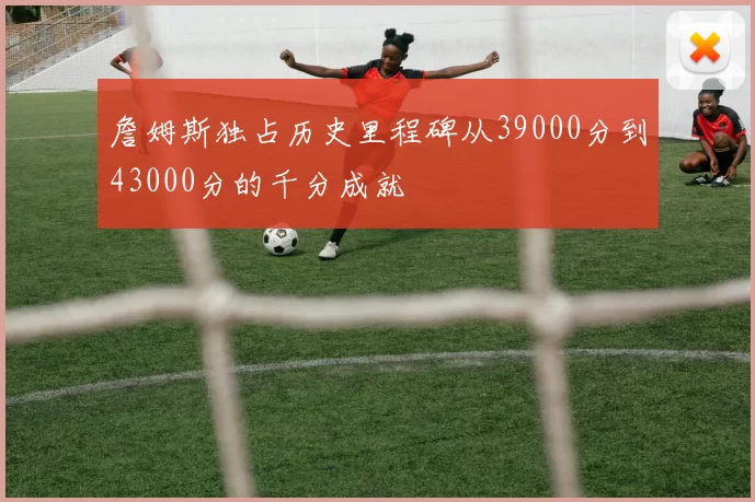 詹姆斯独占历史里程碑从39000分到43000分的千分成就