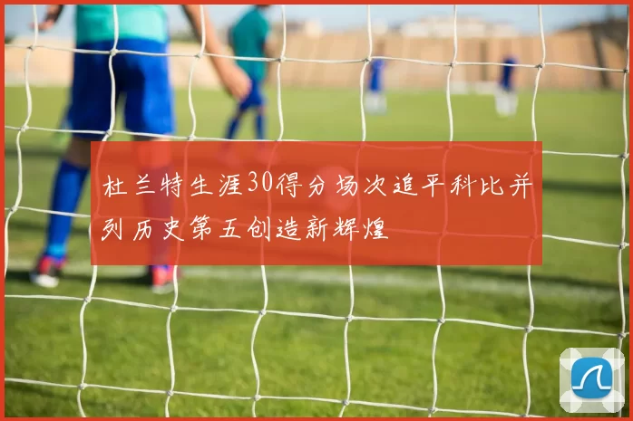 杜兰特生涯30得分场次追平科比并列历史第五创造新辉煌