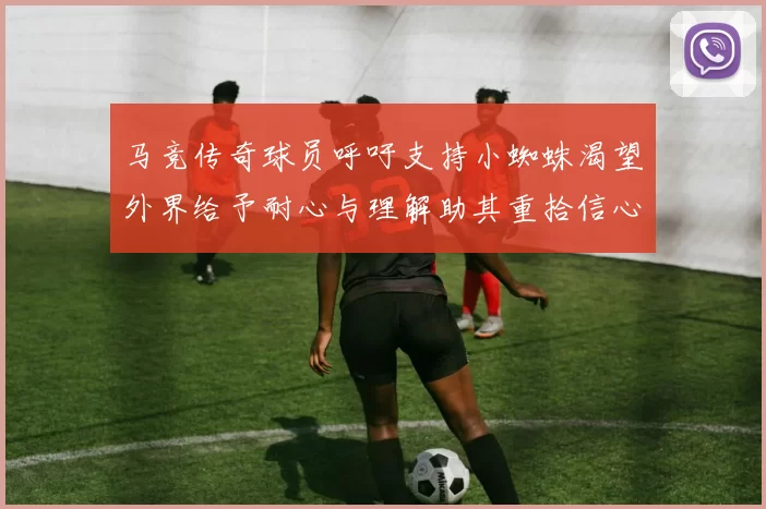马竞传奇球员呼吁支持小蜘蛛渴望外界给予耐心与理解助其重拾信心