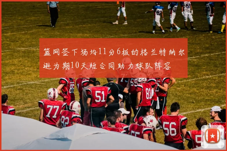 篮网签下场均11分6板的格兰特纳尔逊为期10天短合同助力球队阵容