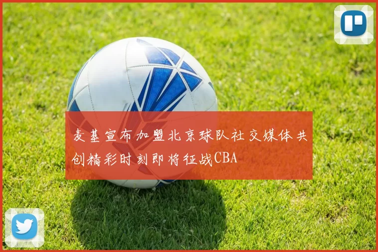 麦基宣布加盟北京球队社交媒体共创精彩时刻即将征战CBA