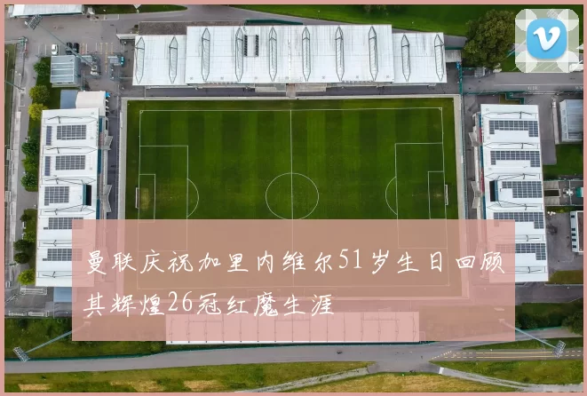 曼联庆祝加里内维尔51岁生日回顾其辉煌26冠红魔生涯