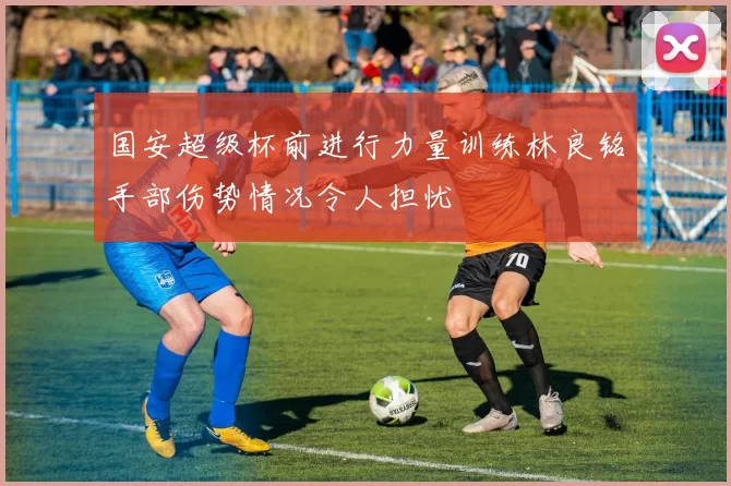 国安超级杯前进行力量训练林良铭手部伤势情况令人担忧