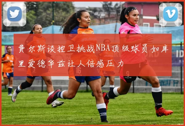 费尔斯谈控卫挑战NBA顶级球员如库里爱德华兹让人倍感压力