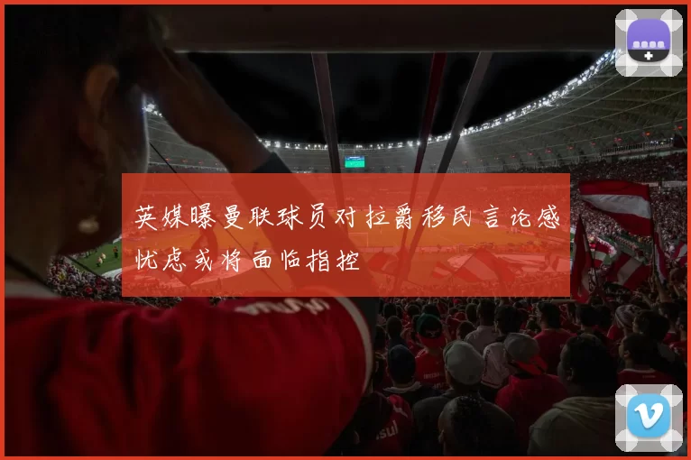 英媒曝曼联球员对拉爵移民言论感忧虑或将面临指控