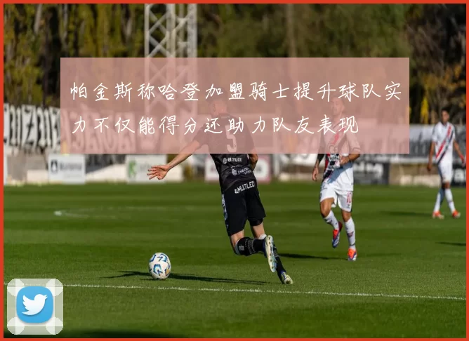 帕金斯称哈登加盟骑士提升球队实力不仅能得分还助力队友表现